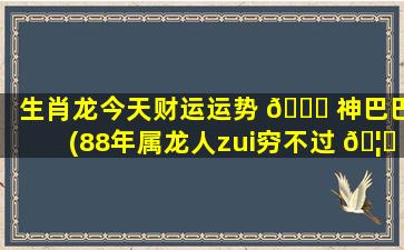 生肖龙今天财运运势 🐒 神巴巴(88年属龙人zui
穷不过 🦊 36岁)
